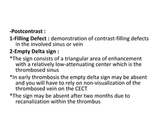 -Postcontrast :
1-Filling Defect : demonstration of contrast-filling defects
in the involved sinus or vein
2-Empty Delta sign :
*The sign consists of a triangular area of enhancement
with a relatively low-attenuating center which is the
thrombosed sinus
*In early thrombosis the empty delta sign may be absent
and you will have to rely on non-visualization of the
thrombosed vein on the CECT
*The sign may be absent after two months due to
recanalization within the thrombus
 