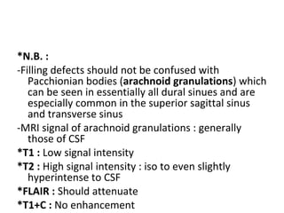 *N.B. :
-Filling defects should not be confused with
Pacchionian bodies (arachnoid granulations) which
can be seen in essentially all dural sinues and are
especially common in the superior sagittal sinus
and transverse sinus
-MRI signal of arachnoid granulations : generally
those of CSF
*T1 : Low signal intensity
*T2 : High signal intensity : iso to even slightly
hyperintense to CSF
*FLAIR : Should attenuate
*T1+C : No enhancement
 