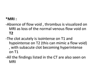 *MRI :
-Absence of flow void , thrombus is visualized on
MRI as loss of the normal venous flow void on
T2
-The clot acutely is isointense on T1 and
hypointense on T2 (this can mimic a flow void)
, with subacute clot becoming hyperintense
on T1
-All the findings listed in the CT are also seen on
MRI
 