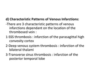 d) Characteristic Patterns of Venous Infarctions:
-There are 3 characteristic patterns of venous
infarctions dependant on the location of the
thrombosed vein :
1-SSS thrombosis : infarction of the parasagittal high
convexity cortex
2-Deep venous system thrombosis : infarction of the
bilateral thalami
3-Transverse sinus thrombosis : infarction of the
posterior temporal lobe
 