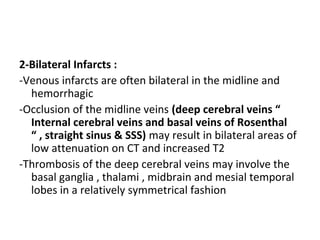 2-Bilateral Infarcts :
-Venous infarcts are often bilateral in the midline and
hemorrhagic
-Occlusion of the midline veins (deep cerebral veins “
Internal cerebral veins and basal veins of Rosenthal
“ , straight sinus & SSS) may result in bilateral areas of
low attenuation on CT and increased T2
-Thrombosis of the deep cerebral veins may involve the
basal ganglia , thalami , midbrain and mesial temporal
lobes in a relatively symmetrical fashion
 