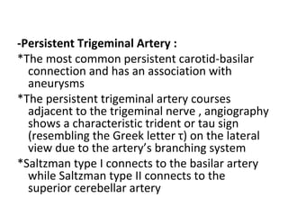 -Persistent Trigeminal Artery :
*The most common persistent carotid-basilar
connection and has an association with
aneurysms
*The persistent trigeminal artery courses
adjacent to the trigeminal nerve , angiography
shows a characteristic trident or tau sign
(resembling the Greek letter τ) on the lateral
view due to the artery’s branching system
*Saltzman type I connects to the basilar artery
while Saltzman type II connects to the
superior cerebellar artery
 