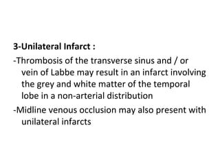 3-Unilateral Infarct :
-Thrombosis of the transverse sinus and / or
vein of Labbe may result in an infarct involving
the grey and white matter of the temporal
lobe in a non-arterial distribution
-Midline venous occlusion may also present with
unilateral infarcts
 