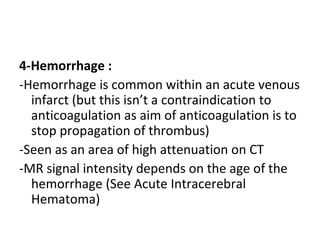 4-Hemorrhage :
-Hemorrhage is common within an acute venous
infarct (but this isn’t a contraindication to
anticoagulation as aim of anticoagulation is to
stop propagation of thrombus)
-Seen as an area of high attenuation on CT
-MR signal intensity depends on the age of the
hemorrhage (See Acute Intracerebral
Hematoma)
 