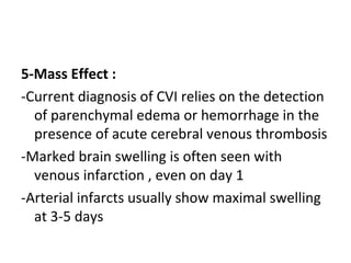 5-Mass Effect :
-Current diagnosis of CVI relies on the detection
of parenchymal edema or hemorrhage in the
presence of acute cerebral venous thrombosis
-Marked brain swelling is often seen with
venous infarction , even on day 1
-Arterial infarcts usually show maximal swelling
at 3-5 days
 