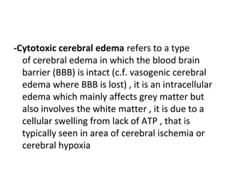 -Cytotoxic cerebral edema refers to a type
of cerebral edema in which the blood brain
barrier (BBB) is intact (c.f. vasogenic cerebral
edema where BBB is lost) , it is an intracellular
edema which mainly affects grey matter but
also involves the white matter , it is due to a
cellular swelling from lack of ATP , that is
typically seen in area of cerebral ischemia or
cerebral hypoxia
 