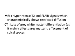 MRI : Hyperintense T2 and FLAIR signals which
characteristically shows restricted diffusion
CT : Loss of grey white matter differentiation (as
it mainly affects grey matter) , effacement of
sulcal spaces
 