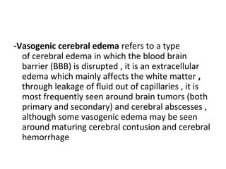 -Vasogenic cerebral edema refers to a type
of cerebral edema in which the blood brain
barrier (BBB) is disrupted , it is an extracellular
edema which mainly affects the white matter ,
through leakage of fluid out of capillaries , it is
most frequently seen around brain tumors (both
primary and secondary) and cerebral abscesses ,
although some vasogenic edema may be seen
around maturing cerebral contusion and cerebral
hemorrhage
 