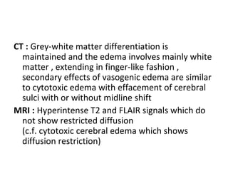 CT : Grey-white matter differentiation is
maintained and the edema involves mainly white
matter , extending in finger-like fashion ,
secondary effects of vasogenic edema are similar
to cytotoxic edema with effacement of cerebral
sulci with or without midline shift
MRI : Hyperintense T2 and FLAIR signals which do
not show restricted diffusion
(c.f. cytotoxic cerebral edema which shows
diffusion restriction)
 