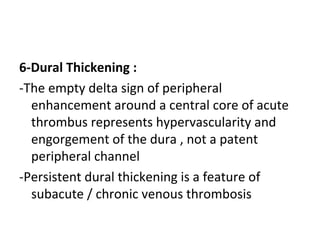 6-Dural Thickening :
-The empty delta sign of peripheral
enhancement around a central core of acute
thrombus represents hypervascularity and
engorgement of the dura , not a patent
peripheral channel
-Persistent dural thickening is a feature of
subacute / chronic venous thrombosis
 