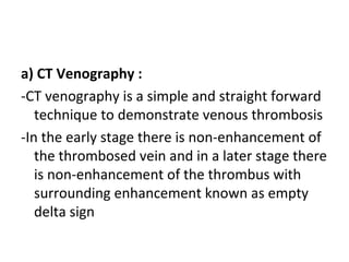 a) CT Venography :
-CT venography is a simple and straight forward
technique to demonstrate venous thrombosis
-In the early stage there is non-enhancement of
the thrombosed vein and in a later stage there
is non-enhancement of the thrombus with
surrounding enhancement known as empty
delta sign
 
