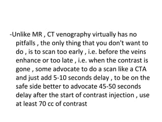 -Unlike MR , CT venography virtually has no
pitfalls , the only thing that you don't want to
do , is to scan too early , i.e. before the veins
enhance or too late , i.e. when the contrast is
gone , some advocate to do a scan like a CTA
and just add 5-10 seconds delay , to be on the
safe side better to advocate 45-50 seconds
delay after the start of contrast injection , use
at least 70 cc of contrast
 