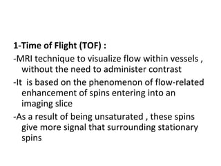 1-Time of Flight (TOF) :
-MRI technique to visualize flow within vessels ,
without the need to administer contrast
-It is based on the phenomenon of flow-related
enhancement of spins entering into an
imaging slice
-As a result of being unsaturated , these spins
give more signal that surrounding stationary
spins
 