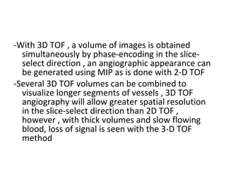 -With 3D TOF , a volume of images is obtained
simultaneously by phase-encoding in the slice-
select direction , an angiographic appearance can
be generated using MIP as is done with 2-D TOF
-Several 3D TOF volumes can be combined to
visualize longer segments of vessels , 3D TOF
angiography will allow greater spatial resolution
in the slice-select direction than 2D TOF ,
however , with thick volumes and slow flowing
blood, loss of signal is seen with the 3-D TOF
method
 