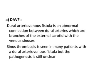 a) DAVF :
-Dural arteriovenous fistula is an abnormal
connection between dural arteries which are
branches of the external carotid with the
venous sinuses
-Sinus thrombosis is seen in many patients with
a dural arteriovenous fistula but the
pathogenesis is still unclear
 