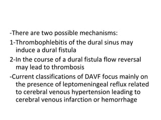 -There are two possible mechanisms:
1-Thrombophlebitis of the dural sinus may
induce a dural fistula
2-In the course of a dural fistula flow reversal
may lead to thrombosis
-Current classifications of DAVF focus mainly on
the presence of leptomeningeal reflux related
to cerebral venous hypertension leading to
cerebral venous infarction or hemorrhage
 