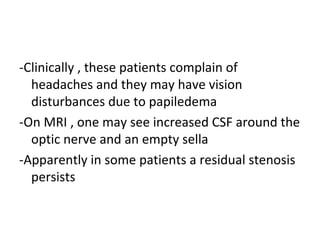 -Clinically , these patients complain of
headaches and they may have vision
disturbances due to papiledema
-On MRI , one may see increased CSF around the
optic nerve and an empty sella
-Apparently in some patients a residual stenosis
persists
 