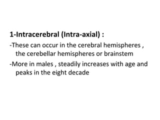 1-Intracerebral (Intra-axial) :
-These can occur in the cerebral hemispheres ,
the cerebellar hemispheres or brainstem
-More in males , steadily increases with age and
peaks in the eight decade
 