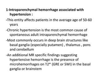 1-Intraparenchymal hemorrhage associated with
hypertension :
-This entity affects patients in the average age of 50-60
years
-Chronic hypertension is the most common cause of
spontaneous adult intraparenchymal hemorrhage
-Most commonly occurs in deep brain structures like
basal ganglia (especially putamen) , thalamus , pons
and cerebellum
-An additional MR specific findings suggesting
hypertensive hemorrhage is the presence of
microhemorrhages on T2* (GRE or SWI) in the basal
ganglia or brainstem
 