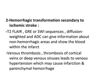 2-Hemorrhagic transformation secondary to
ischemic stroke :
-T2 FLAIR , GRE or SWI sequences , diffusion-
weighted and ADC can give information about
non-hemorrhagic areas and show the blood
within the infarct
-Venous thrombosis , thrombosis of cortical
veins or deep venous sinuses leads to venous
hypertension which may cause infarction &
parenchymal hemorrhage
 