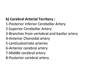 b) Cerebral Arterial Territory :
1-Posterior Inferior Cerebellar Artery
2-Superior Cerebellar Artery
3-Branches from vertebral and basilar artery
4-Anterior Choroidal artery
5-Lenticulostriate arteries
6-Anterior cerebral artery
7-Middle cerebral artery
8-Posterior cerebral artery
 