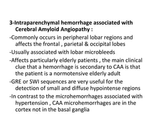 3-Intraparenchymal hemorrhage associated with
Cerebral Amyloid Angiopathy :
-Commonly occurs in peripheral lobar regions and
affects the frontal , parietal & occipital lobes
-Usually associated with lobar microbleeds
-Affects particularly elderly patients , the main clinical
clue that a hemorrhage is secondary to CAA is that
the patient is a normotensive elderly adult
-GRE or SWI sequences are very useful for the
detection of small and diffuse hypointense regions
-In contrast to the microhemorrhages associated with
hypertension , CAA microhemorrhages are in the
cortex not in the basal ganglia
 