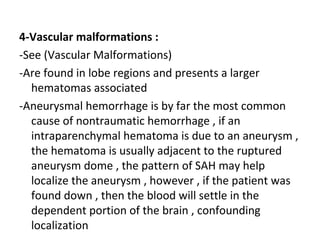 4-Vascular malformations :
-See (Vascular Malformations)
-Are found in lobe regions and presents a larger
hematomas associated
-Aneurysmal hemorrhage is by far the most common
cause of nontraumatic hemorrhage , if an
intraparenchymal hematoma is due to an aneurysm ,
the hematoma is usually adjacent to the ruptured
aneurysm dome , the pattern of SAH may help
localize the aneurysm , however , if the patient was
found down , then the blood will settle in the
dependent portion of the brain , confounding
localization
 