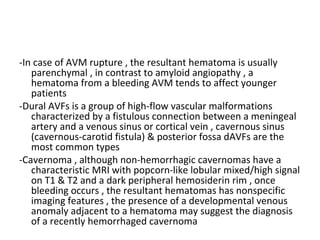-In case of AVM rupture , the resultant hematoma is usually
parenchymal , in contrast to amyloid angiopathy , a
hematoma from a bleeding AVM tends to affect younger
patients
-Dural AVFs is a group of high-flow vascular malformations
characterized by a fistulous connection between a meningeal
artery and a venous sinus or cortical vein , cavernous sinus
(cavernous-carotid fistula) & posterior fossa dAVFs are the
most common types
-Cavernoma , although non-hemorrhagic cavernomas have a
characteristic MRI with popcorn-like lobular mixed/high signal
on T1 & T2 and a dark peripheral hemosiderin rim , once
bleeding occurs , the resultant hematomas has nonspecific
imaging features , the presence of a developmental venous
anomaly adjacent to a hematoma may suggest the diagnosis
of a recently hemorrhaged cavernoma
 