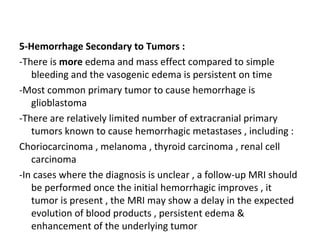 5-Hemorrhage Secondary to Tumors :
-There is more edema and mass effect compared to simple
bleeding and the vasogenic edema is persistent on time
-Most common primary tumor to cause hemorrhage is
glioblastoma
-There are relatively limited number of extracranial primary
tumors known to cause hemorrhagic metastases , including :
Choriocarcinoma , melanoma , thyroid carcinoma , renal cell
carcinoma
-In cases where the diagnosis is unclear , a follow-up MRI should
be performed once the initial hemorrhagic improves , it
tumor is present , the MRI may show a delay in the expected
evolution of blood products , persistent edema &
enhancement of the underlying tumor
 