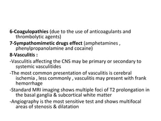 6-Coagulopathies (due to the use of anticoagulants and
thrombolytic agents)
7-Sympathomimetic drugs effect (amphetamines ,
phenylpropanolamine and cocaine)
8-Vasculitis :
-Vasculitis affecting the CNS may be primary or secondary to
systemic vasculitides
-The most common presentation of vasculitis is cerebral
ischemia , less commonly , vasculitis may present with frank
hemorrhage
-Standard MRI imaging shows multiple foci of T2 prolongation in
the basal ganglia & subcortical white matter
-Angiography is the most sensitive test and shows multifocal
areas of stenosis & dilatation
 