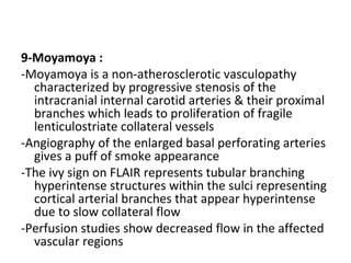 9-Moyamoya :
-Moyamoya is a non-atherosclerotic vasculopathy
characterized by progressive stenosis of the
intracranial internal carotid arteries & their proximal
branches which leads to proliferation of fragile
lenticulostriate collateral vessels
-Angiography of the enlarged basal perforating arteries
gives a puff of smoke appearance
-The ivy sign on FLAIR represents tubular branching
hyperintense structures within the sulci representing
cortical arterial branches that appear hyperintense
due to slow collateral flow
-Perfusion studies show decreased flow in the affected
vascular regions
 