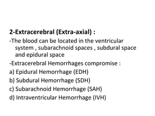 2-Extracerebral (Extra-axial) :
-The blood can be located in the ventricular
system , subarachnoid spaces , subdural space
and epidural space
-Extracerebral Hemorrhages compromise :
a) Epidural Hemorrhage (EDH)
b) Subdural Hemorrhage (SDH)
c) Subarachnoid Hemorrhage (SAH)
d) Intraventricular Hemorrhage (IVH)
 