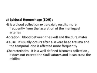 a) Epidural Hemorrhage (EDH) :
-It is a blood collection extra-axial , results more
frequently from the laceration of the meningeal
arteries
-Location : blood between the skull and the dura mater
-Cause : It usually occurs after a severe head trauma and
the temporal lobe is affected more frequently
-Characteristics : It is a well defined biconvex collection ,
it does not exceed the skull sutures and it can cross the
midline
 