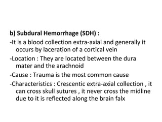 b) Subdural Hemorrhage (SDH) :
-It is a blood collection extra-axial and generally it
occurs by laceration of a cortical vein
-Location : They are located between the dura
mater and the arachnoid
-Cause : Trauma is the most common cause
-Characteristics : Crescentic extra-axial collection , it
can cross skull sutures , it never cross the midline
due to it is reflected along the brain falx
 