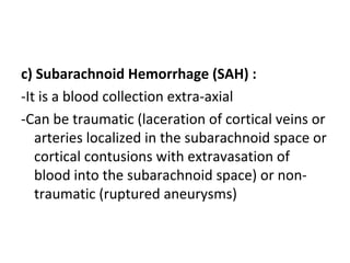 c) Subarachnoid Hemorrhage (SAH) :
-It is a blood collection extra-axial
-Can be traumatic (laceration of cortical veins or
arteries localized in the subarachnoid space or
cortical contusions with extravasation of
blood into the subarachnoid space) or non-
traumatic (ruptured aneurysms)
 