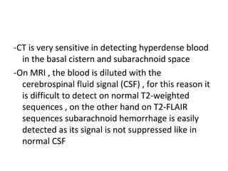 -CT is very sensitive in detecting hyperdense blood
in the basal cistern and subarachnoid space
-On MRI , the blood is diluted with the
cerebrospinal fluid signal (CSF) , for this reason it
is difficult to detect on normal T2-weighted
sequences , on the other hand on T2-FLAIR
sequences subarachnoid hemorrhage is easily
detected as its signal is not suppressed like in
normal CSF
 