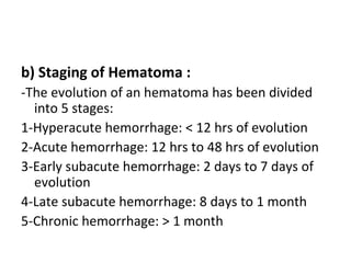 b) Staging of Hematoma :
-The evolution of an hematoma has been divided
into 5 stages:
1-Hyperacute hemorrhage: < 12 hrs of evolution
2-Acute hemorrhage: 12 hrs to 48 hrs of evolution
3-Early subacute hemorrhage: 2 days to 7 days of
evolution
4-Late subacute hemorrhage: 8 days to 1 month
5-Chronic hemorrhage: > 1 month
 