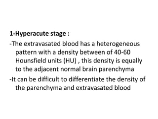 1-Hyperacute stage :
-The extravasated blood has a heterogeneous
pattern with a density between of 40-60
Hounsfield units (HU) , this density is equally
to the adjacent normal brain parenchyma
-It can be difficult to differentiate the density of
the parenchyma and extravasated blood
 
