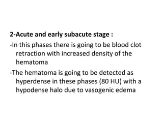 2-Acute and early subacute stage :
-In this phases there is going to be blood clot
retraction with increased density of the
hematoma
-The hematoma is going to be detected as
hyperdense in these phases (80 HU) with a
hypodense halo due to vasogenic edema
 