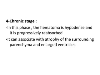 4-Chronic stage :
-In this phase , the hematoma is hypodense and
it is progressively reabsorbed
-It can associate with atrophy of the surrounding
parenchyma and enlarged ventricles
 