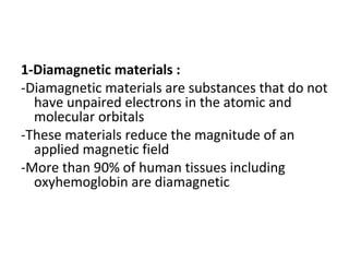 1-Diamagnetic materials :
-Diamagnetic materials are substances that do not
have unpaired electrons in the atomic and
molecular orbitals
-These materials reduce the magnitude of an
applied magnetic field
-More than 90% of human tissues including
oxyhemoglobin are diamagnetic
 