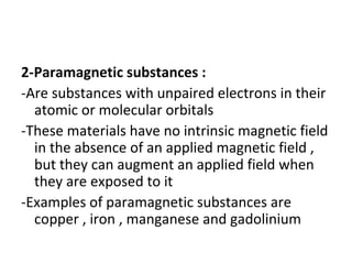 2-Paramagnetic substances :
-Are substances with unpaired electrons in their
atomic or molecular orbitals
-These materials have no intrinsic magnetic field
in the absence of an applied magnetic field ,
but they can augment an applied field when
they are exposed to it
-Examples of paramagnetic substances are
copper , iron , manganese and gadolinium
 