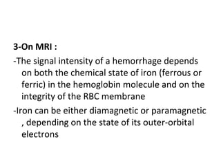 3-On MRI :
-The signal intensity of a hemorrhage depends
on both the chemical state of iron (ferrous or
ferric) in the hemoglobin molecule and on the
integrity of the RBC membrane
-Iron can be either diamagnetic or paramagnetic
, depending on the state of its outer-orbital
electrons
 