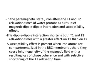-In the paramagnetic state , iron alters the T1 and T2
relaxation times of water protons as a result of
magnetic dipole-dipole interaction and susceptibility
effects
-This dipole-dipole interaction shortens both T1 and T2
relaxation times with a greater effect on T1 than on T2
-A susceptibility effect is present when iron atoms are
compartmentalized in the RBC membrane , there they
cause inhomogeneity of the magnetic field with a
resulting loss of phase coherence and with selective
shortening of the T2 relaxation time
 