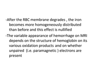 -After the RBC membrane degrades , the iron
becomes more homogeneously distributed
than before and this effect is nullified
-The variable appearance of hemorrhage on MRI
depends on the structure of hemoglobin on its
various oxidation products and on whether
unpaired (i.e. paramagnetic ) electrons are
present
 