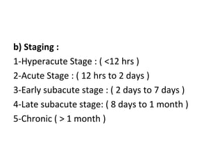 b) Staging :
1-Hyperacute Stage : ( <12 hrs )
2-Acute Stage : ( 12 hrs to 2 days )
3-Early subacute stage : ( 2 days to 7 days )
4-Late subacute stage: ( 8 days to 1 month )
5-Chronic ( > 1 month )
 