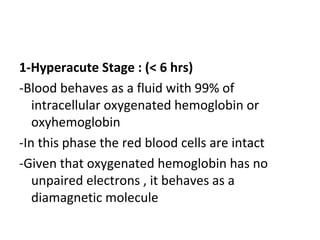 1-Hyperacute Stage : (< 6 hrs)
-Blood behaves as a fluid with 99% of
intracellular oxygenated hemoglobin or
oxyhemoglobin
-In this phase the red blood cells are intact
-Given that oxygenated hemoglobin has no
unpaired electrons , it behaves as a
diamagnetic molecule
 