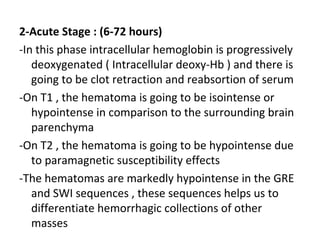 2-Acute Stage : (6-72 hours)
-In this phase intracellular hemoglobin is progressively
deoxygenated ( Intracellular deoxy-Hb ) and there is
going to be clot retraction and reabsortion of serum
-On T1 , the hematoma is going to be isointense or
hypointense in comparison to the surrounding brain
parenchyma
-On T2 , the hematoma is going to be hypointense due
to paramagnetic susceptibility effects
-The hematomas are markedly hypointense in the GRE
and SWI sequences , these sequences helps us to
differentiate hemorrhagic collections of other
masses
 