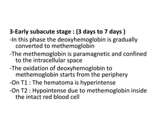 3-Early subacute stage : (3 days to 7 days )
-In this phase the deoxyhemoglobin is gradually
converted to methemoglobin
-The methemoglobin is paramagnetic and confined
to the intracellular space
-The oxidation of deoxyhemoglobin to
methemoglobin starts from the periphery
-On T1 : The hematoma is hyperintense
-On T2 : Hypointense due to methemoglobin inside
the intact red blood cell
 