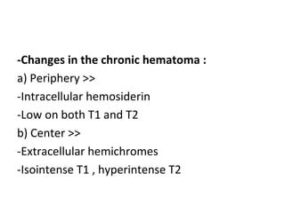 -Changes in the chronic hematoma :
a) Periphery >>
-Intracellular hemosiderin
-Low on both T1 and T2
b) Center >>
-Extracellular hemichromes
-Isointense T1 , hyperintense T2
 